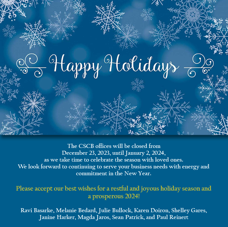 The CSCB offices will be closed from December 23, 2023, until January 2, 2024, as we take time to celebrate the season with loved ones. We look forward to continuing to serve your business needs with energy and commitment in the New Year. Please accept our best wishes for a restful and joyous holiday season and a prosperous 2024!  Ravi Basarke, Melanie Bedard, Julie Bullock, Karen Doiron, Shelley Gares, Janine Harker, Magda Jaros, Sean Patrick, and Paul Reinert