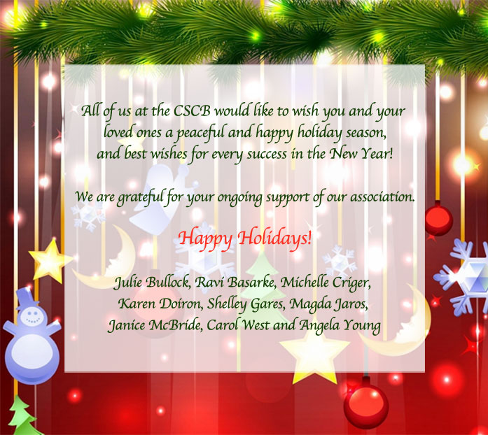 All of us at the CSCB would like to wish you and your loved ones a peaceful and happy holiday season, and best wishes for every success in the New Year! We are grateful for your ongoing support of our association. Happy Holidays! Julie Bullock, Ravi Basarke, Michelle Criger, Karen Doiron, Shelley Gares, Magda Jaros, Janice McBride, Carol West and Angela Young